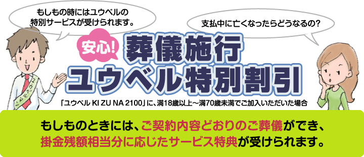 安心!葬儀施行ユウベル特別割引 「ユウベル KI ZU NA 2100」に、満18歳以上〜満70歳未満でご加入いただいた場合 もしものときには、ご契約内容どおりのご葬儀ができ、掛金残額相当分に応じたサービス特典が受けられます。