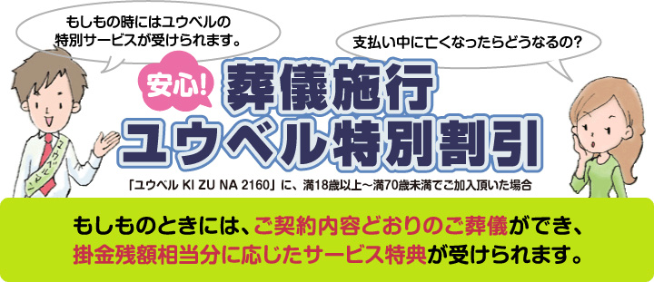 安心!葬儀施行ユウベル特別割引 「ユウベル KI ZU NA 2160」に、満18歳以上〜満70歳未満でご加入いただいた場合 もしものときには、ご契約内容どおりのご葬儀ができ、掛金残額相当分に応じたサービス特典が受けられます。