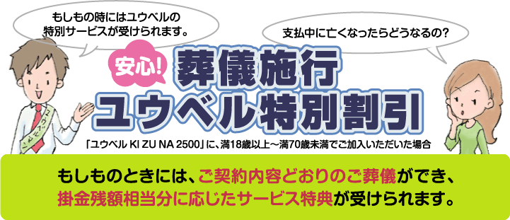 安心!葬儀施行ユウベル特別割引 「ユウベル KI ZU NA 2500」に、満18歳以上〜満70歳未満でご加入いただいた場合 もしものときには、ご契約内容どおりのご葬儀ができ、掛金残額相当分に応じたサービス特典が受けられます。